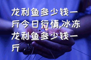 龙利鱼多少钱一斤今日行情（冰冻龙利鱼多少钱一斤）