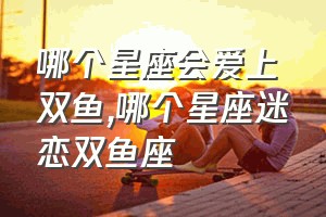 哪个星座会爱上双鱼（哪个星座迷恋双鱼座）