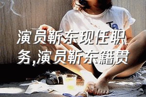 演员靳东现任职务（演员靳东籍贯）