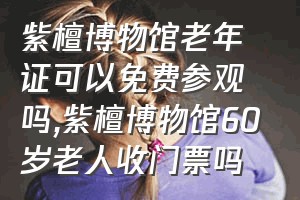 紫檀博物馆老年证可以免费参观吗（紫檀博物馆60岁老人收门票吗）