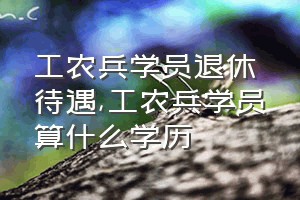 工农兵学员退休待遇（工农兵学员算什么学历）