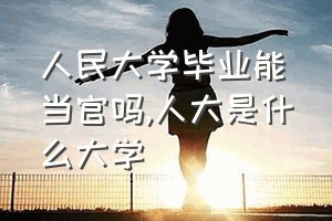 人民大学毕业能当官吗（人大是什么大学）