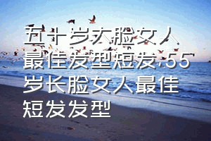 五十岁大脸女人最佳发型短发（55岁长脸女人最佳短发发型）