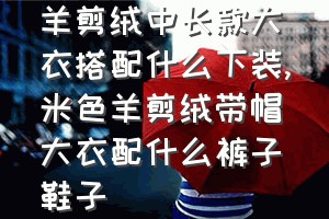 羊剪绒中长款大衣搭配什么下装（米色羊剪绒带帽大衣配什么裤子鞋子）