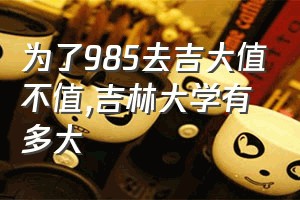 为了985去吉大值不值（吉林大学有多大）