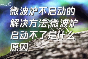 微波炉不启动的解决方法（微波炉启动不了是什么原因）