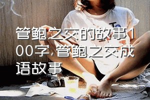 管鲍之交的故事100字（管鲍之交成语故事）