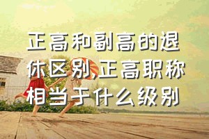 正高和副高的退休区别（正高职称相当于什么级别）