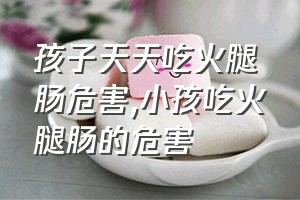 孩子天天吃火腿肠危害（小孩吃火腿肠的危害）