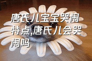 唐氏儿宝宝哭闹特点（唐氏儿会哭闹吗）