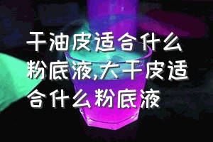 干油皮适合什么粉底液（大干皮适合什么粉底液）