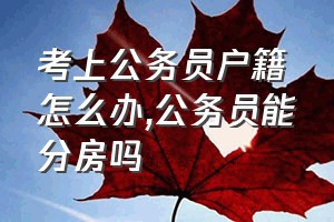 考上公务员户籍怎么办（公务员能分房吗）