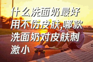 什么洗面奶最好用不伤皮肤（哪款洗面奶对皮肤刺激小）