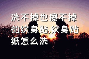 洗不掉也擦不掉的纹身贴（纹身贴纸怎么洗）