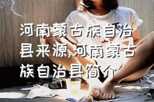 河南蒙古族自治县来源（河南蒙古族自治县简介）