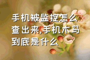 手机被监控怎么查出来（手机木马到底是什么）