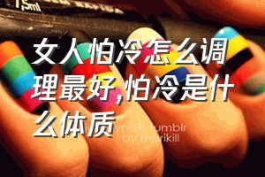 女人怕冷怎么调理最好（怕冷是什么体质）