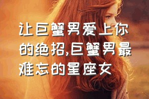 让巨蟹男爱上你的绝招（巨蟹男最难忘的星座女）