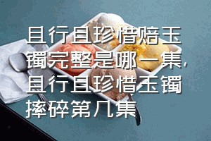 且行且珍惜赔玉镯完整是哪一集（且行且珍惜玉镯摔碎第几集）