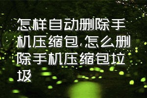 怎样自动删除手机压缩包（怎么删除手机压缩包垃圾）