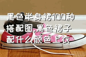 黑色半身裙100种搭配图（黑色裙子配什么颜色上衣）