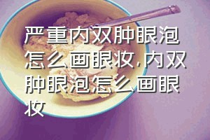 严重内双肿眼泡怎么画眼妆（内双肿眼泡怎么画眼妆）