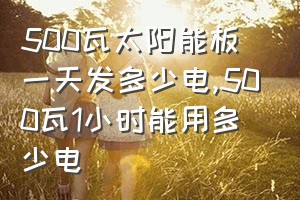 500瓦太阳能板一天发多少电（500瓦1小时能用多少电）