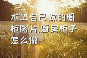 木工自己做的橱柜图片（厨房柜子怎么做）