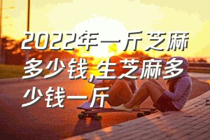 2022年一斤芝麻多少钱（生芝麻多少钱一斤）