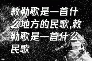 敕勒歌是一首什么地方的民歌（敕勒歌是一首什么民歌）