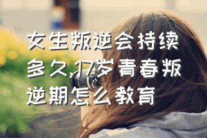 女生叛逆会持续多久（17岁青春叛逆期怎么教育）