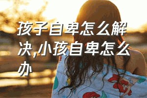 孩子自卑怎么解决（小孩自卑怎么办）