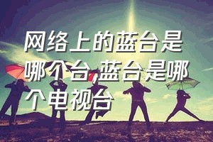 网络上的蓝台是哪个台（蓝台是哪个电视台）