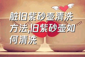 脏旧紫砂壶清洗方法（旧紫砂壶如何清洗）