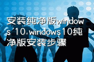 安装纯净版windows 10（windows10纯净版安装步骤）