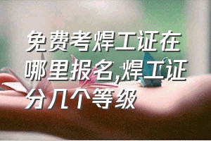 免费考焊工证在哪里报名（焊工证分几个等级）