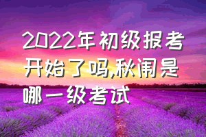 2022年初级报考开始了吗（秋闱是哪一级考试）