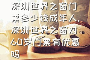 深圳世界之窗门票多少钱成年人（深圳世界之窗对60岁门票有优惠吗）