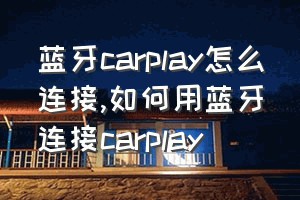 蓝牙carplay怎么连接（如何用蓝牙连接carplay）
