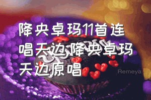 降央卓玛11首连唱天边（降央卓玛天边原唱）