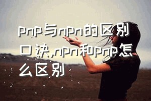 pnp与npn的区别口诀（npn和pnp怎么区别）