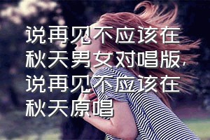 说再见不应该在秋天男女对唱版（说再见不应该在秋天原唱）