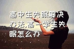 高中生失眠解决办法（高一学生失眠怎么办）