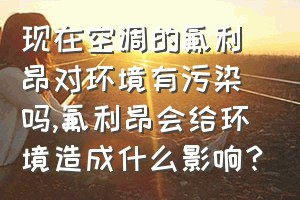 现在空调的氟利昂对环境有污染吗（氟利昂会给环境造成什么影响？）