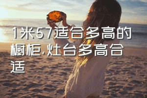 1米57适合多高的橱柜（灶台多高合适）