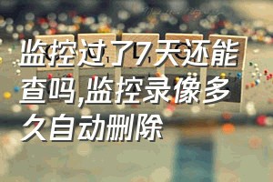 监控过了7天还能查吗（监控录像多久自动删除）