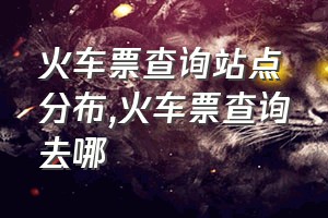 火车票查询站点分布（火车票查询去哪）