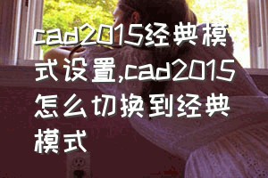 cad2015经典模式设置（cad2015怎么切换到经典模式）