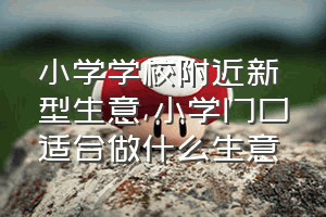 小学学校附近新型生意（小学门口适合做什么生意）