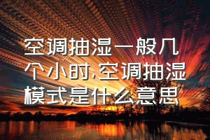 空调抽湿一般几个小时（空调抽湿模式是什么意思）